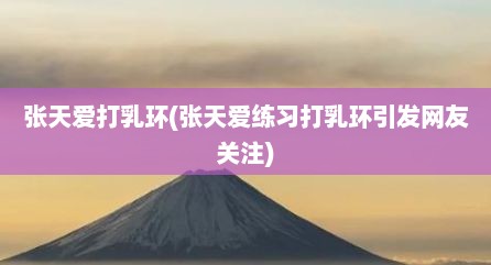 张天爱打乳环(张天爱练习打乳环引发网友关注)