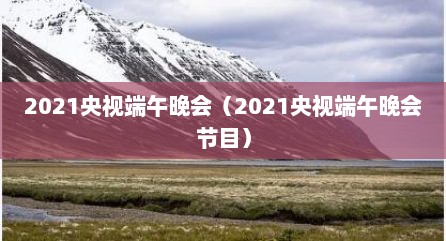 2021央视端午晚会（2021央视端午晚会节目）