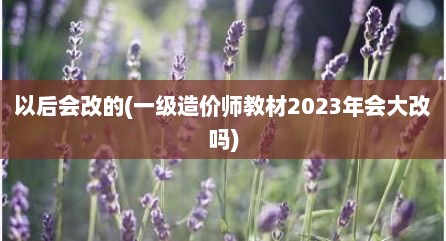 以后会改的(一级造价师教材2023年会大改吗)