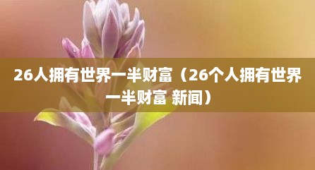 26人拥有世界一半财富（26个人拥有世界一半财富 新闻）