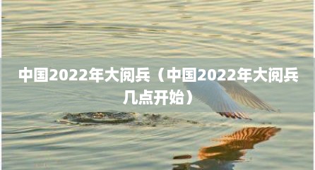 中国2022年大阅兵（中国2022年大阅兵几点开始）