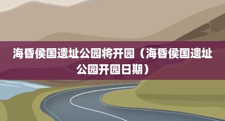 海昏侯国遗址公园将开园（海昏侯国遗址公园开园日期）