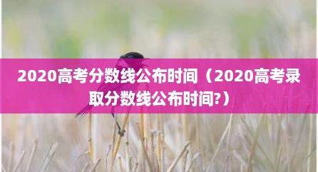 2020高考分数线公布时间（2020高考录取分数线公布时间?）