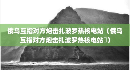 俄乌互指对方炮击扎波罗热核电站（俄乌互指对方炮击扎波罗热核电站氷）