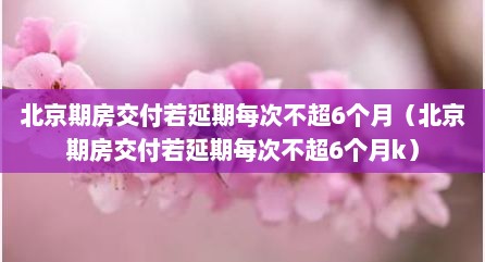 北京期房交付若延期每次不超6个月（北京期房交付若延期每次不超6个月k）