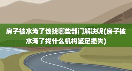 房子被水淹了该找哪些部门解决呢(房子被水淹了找什么机构鉴定损失)