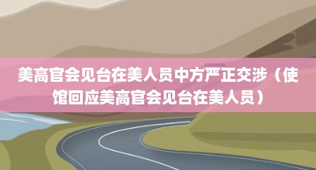 美高官会见台在美人员中方严正交涉（使馆回应美高官会见台在美人员）