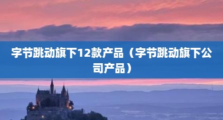 字节跳动旗下12款产品（字节跳动旗下公司产品）