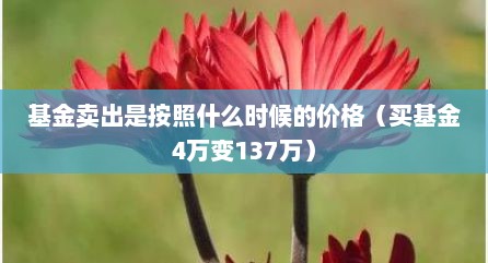 基金卖出是按照什么时候的价格（买基金4万变137万）