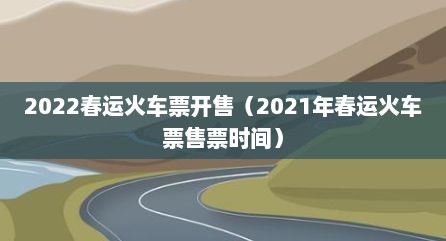 2022春运火车票开售（2021年春运火车票售票时间）