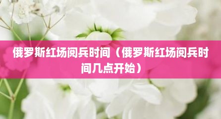 俄罗斯红场阅兵时间（俄罗斯红场阅兵时间几点开始）