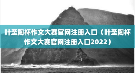 叶圣陶杯作文大赛官网注册入口（叶圣陶杯作文大赛官网注册入口2022）