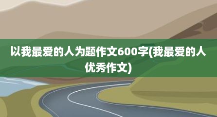 以我最爱的人为题作文600字(我最爱的人优秀作文)