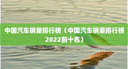 中国汽车销量排行榜（中国汽车销量排行榜2022前十名）