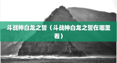 斗战神白龙之誓（斗战神白龙之誓在哪里看）