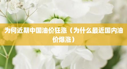 为何近期中国油价狂涨（为什么最近国内油价爆涨）