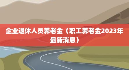 企业退休人员养老金（职工养老金2023年最新消息）