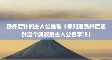 铁杵磨针的主人公是谁（你知道铁杵磨成针这个典故的主人公名字吗）