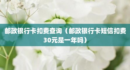 邮政银行卡扣费查询（邮政银行卡短信扣费30元是一年吗）