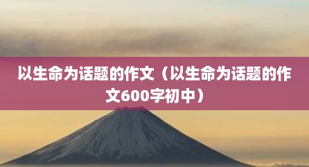 以生命为话题的作文（以生命为话题的作文600字初中）