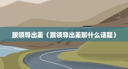 跟领导出差（跟领导出差聊什么话题）