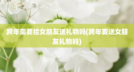 跨年需要给女朋友送礼物吗(跨年要送女朋友礼物吗)