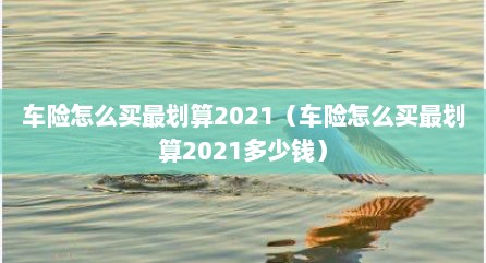 车险怎么买最划算2021（车险怎么买最划算2021多少钱）