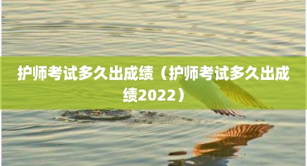 护师考试多久出成绩（护师考试多久出成绩2022）