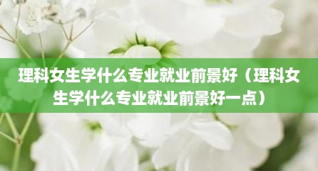 理科女生学什么专业就业前景好（理科女生学什么专业就业前景好一点）