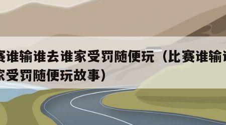 比赛谁输谁去谁家受罚随便玩（比赛谁输谁去谁家受罚随便玩故事）