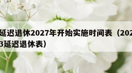 延迟退休2027年开始实施时间表（2023延迟退休表）