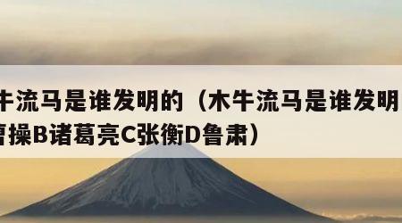 木牛流马是谁发明的（木牛流马是谁发明的?A曹操B诸葛亮C张衡D鲁肃）