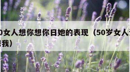 50女人想你想你日她的表现（50岁女人说想我）