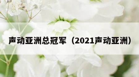 声动亚洲总冠军（2021声动亚洲）