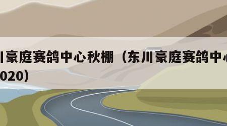 东川豪庭赛鸽中心秋棚（东川豪庭赛鸽中心秋棚2020）