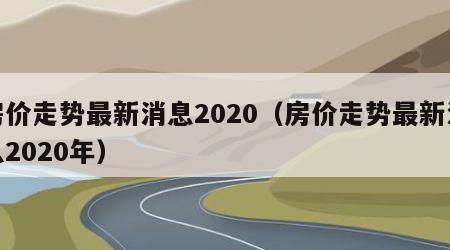 房价走势最新消息2020（房价走势最新消息2020年）