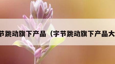 字节跳动旗下产品（字节跳动旗下产品大全）