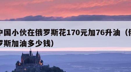 中国小伙在俄罗斯花170元加76升油（俄罗斯加油多少钱）