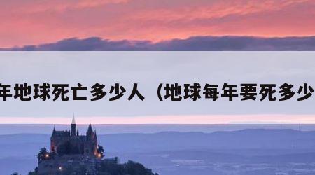 每年地球死亡多少人（地球每年要死多少人）