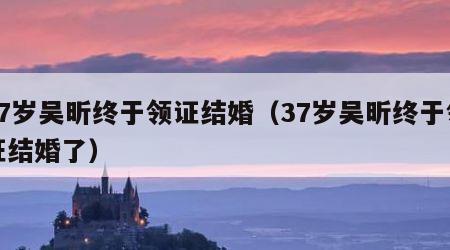 37岁吴昕终于领证结婚（37岁吴昕终于领证结婚了）