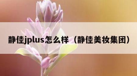 静佳jplus怎么样（静佳美妆集团）