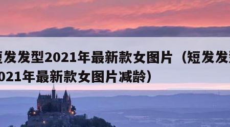 短发发型2021年最新款女图片（短发发型2021年最新款女图片减龄）