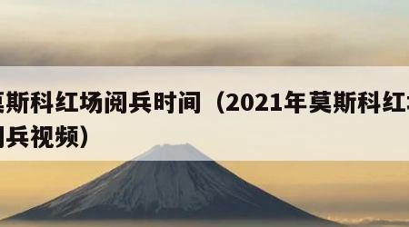 莫斯科红场阅兵时间（2021年莫斯科红场阅兵视频）