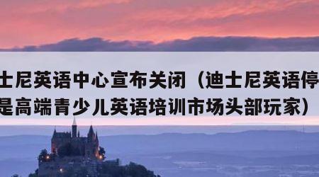 迪士尼英语中心宣布关闭（迪士尼英语停业,曾是高端青少儿英语培训市场头部玩家）