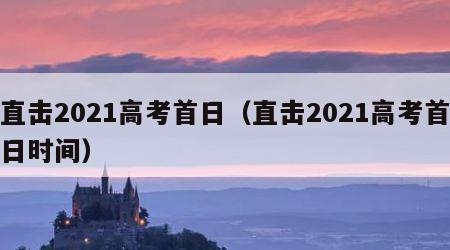 直击2021高考首日（直击2021高考首日时间）