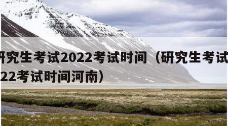 研究生考试2022考试时间（研究生考试2022考试时间河南）