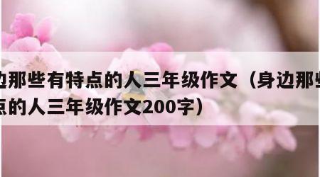 身边那些有特点的人三年级作文（身边那些有特点的人三年级作文200字）