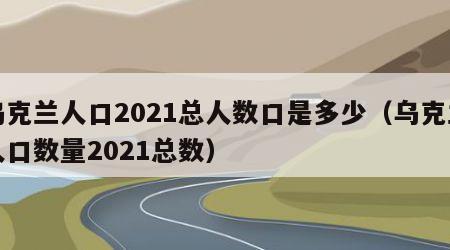 乌克兰人口2021总人数口是多少（乌克兰人口数量2021总数）