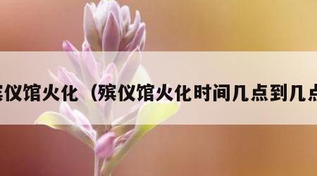 殡仪馆火化（殡仪馆火化时间几点到几点）