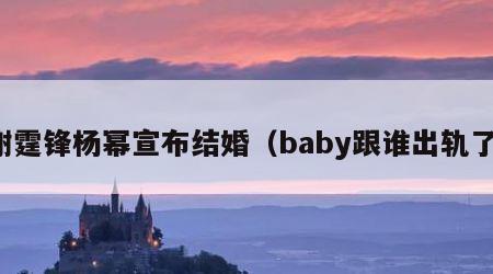 谢霆锋杨幂宣布结婚（baby跟谁出轨了）